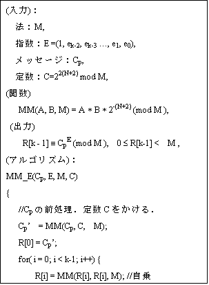 eLXg {bNX: ()F
@FM,
wFE =(1, ek-2, ek-3 c, e1, e0),
bZ[WFCp,
萔FC=22(N+2) mod M,
(֐)
   MM(A, B, M) = A * B * 2-(N+2) (mod M ),
 (o)
    R[k - 1] º CpE (mod M ),  0 £ R[k-1] <  M ,
(ASY)F
MM_E(Cp, E, M, C)
{
   //Cp̑OD萔CD
   Cpf  = MM(Cp, C,  M); 
   R[0] = Cpf;
   for( i = 0; i < k-1; i++) {
       R[i] = MM(R[i], R[i], M); //
       if(ek-i-2 == 1)
          R[i+1] = MM(R[i], Cpf, M);
       else
          R[i+1] = R[i];
}
//萔 2N+2
    R[k-1] = MM(R[k-1], 1, N); 
     return R[k-1];
}
